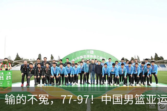 输的不冤，77-97！中国男篮亚运最大惨败，背后一个隐患已经到了必须正视的时候